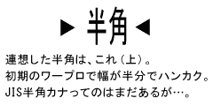 （「半角」文字画像）─連想した半角は、これ（上）。初期のワープロで幅が半分でハンカク。JIS半角カナってのはまだあるが…。